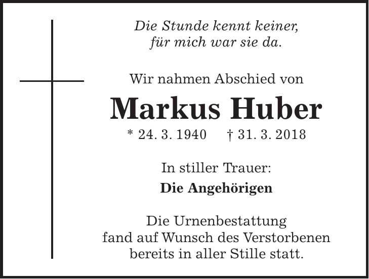 Die Stunde kennt keiner, für mich war sie da. Wir nahmen Abschied von Markus Huber * 24. 3. 1940 + 31. 3. 2018 In stiller Trauer: Die Angehörigen Die Urnenbestattung fand auf Wunsch des Verstorbenen bereits in aller Stille statt.