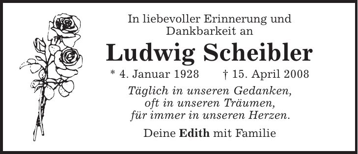In liebevoller Erinnerung und Dankbarkeit an Ludwig Scheibler * 4. Januar 1928 | 15. April 2008 Täglich in unseren Gedanken, oft in unseren Träumen, für immer in unseren Herzen. Deine Edith mit Familie 