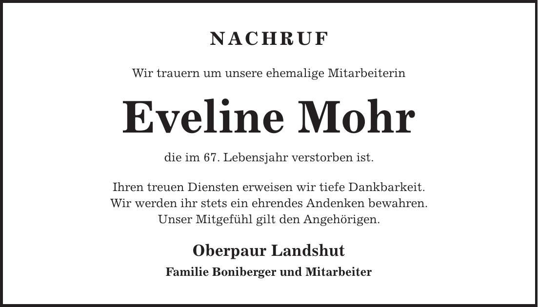 NACHRUF Wir trauern um unsere ehemalige Mitarbeiterin Eveline Mohr die im 67. Lebensjahr verstorben ist. Ihren treuen Diensten erweisen wir tiefe Dankbarkeit. Wir werden ihr stets ein ehrendes Andenken bewahren. Unser Mitgefühl gilt den Angehörigen. Oberpaur Landshut Familie Boniberger und Mitarbeiter