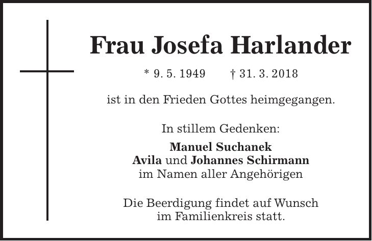 Frau Josefa Harlander * 9. 5. 1949 + 31. 3. 2018 ist in den Frieden Gottes heimgegangen. In stillem Gedenken: Manuel Suchanek Avila und Johannes Schirmann im Namen aller Angehörigen Die Beerdigung findet auf Wunsch im Familienkreis statt.