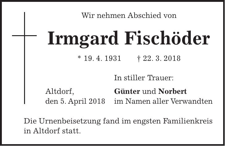Wir nehmen Abschied von Irmgard Fischöder * 19. 4. 1931 + 22. 3. 2018 In stiller Trauer: Altdorf, Günter und Norbert den 5. April 2018 im Namen aller Verwandten Die Urnenbeisetzung fand im engsten Familienkreis in Altdorf statt.