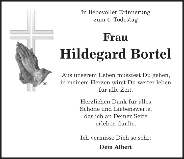 In liebevoller Erinnerung zum 4. Todestag Frau Hildegard Bortel Aus unserem Leben musstest Du gehen, in meinem Herzen wirst Du weiter leben für alle Zeit. Herzlichen Dank für alles Schöne und Liebenswerte, das ich an Deiner Seite erleben durfte. Ich vermisse Dich so sehr: Dein Albert