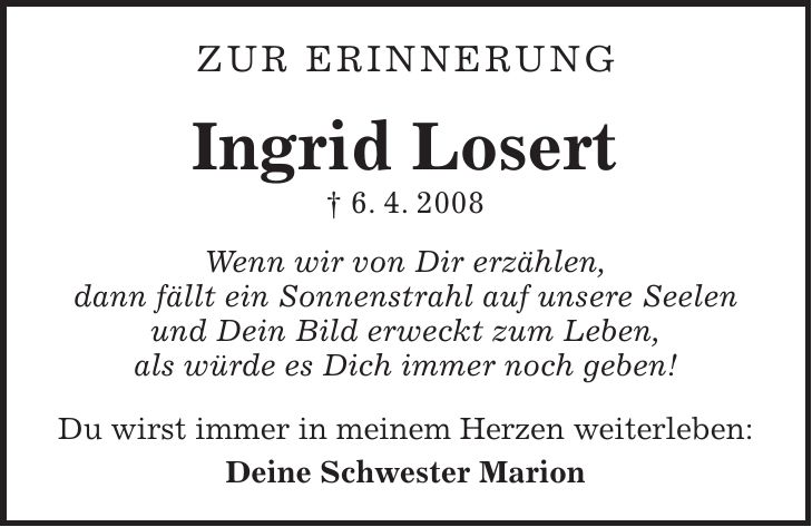 Zur Erinnerung Ingrid Losert + 6. 4. 2008 Wenn wir von Dir erzählen, dann fällt ein Sonnenstrahl auf unsere Seelen und Dein Bild erweckt zum Leben, als würde es Dich immer noch geben! Du wirst immer in meinem Herzen weiterleben: Deine Schwester Marion