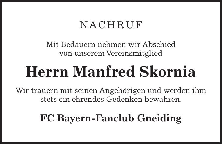 Nachruf Mit Bedauern nehmen wir Abschied von unserem Vereinsmitglied Herrn Manfred Skornia Wir trauern mit seinen Angehörigen und werden ihm stets ein ehrendes Gedenken bewahren. FC Bayern-Fanclub Gneiding