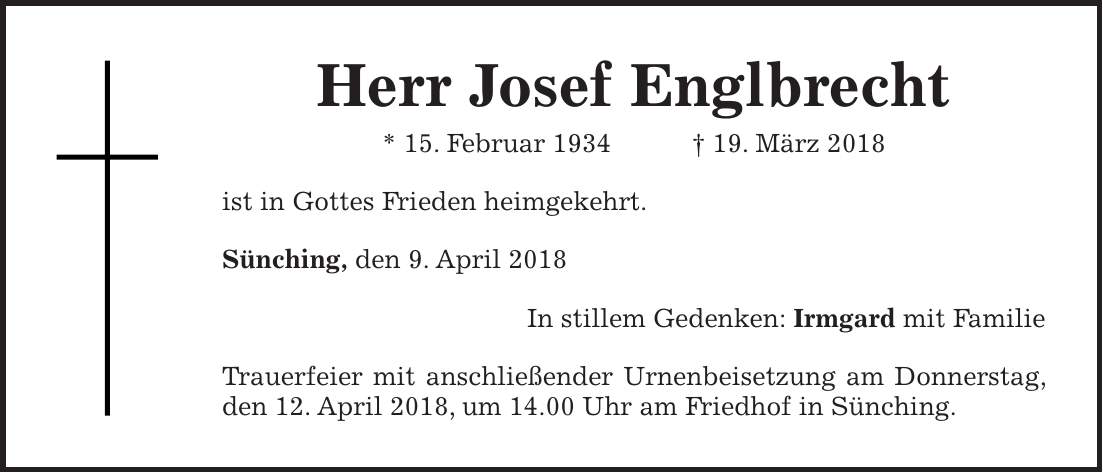 Herr Josef Englbrecht * 15. Februar 1934 + 19. März 2018 ist in Gottes Frieden heimgekehrt. Sünching, den 9. April 2018 In stillem Gedenken: Irmgard mit Familie Trauerfeier mit anschließender Urnenbeisetzung am Donnerstag, den 12. April 2018, um 14.00 Uhr am Friedhof in Sünching.