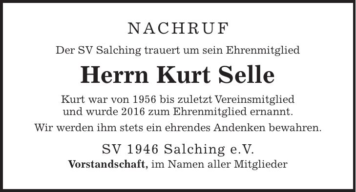 NACHRUF Der SV Salching trauert um sein Ehrenmitglied Herrn Kurt Selle Kurt war von 1956 bis zuletzt Vereinsmitglied und wurde 2016 zum Ehrenmitglied ernannt. Wir werden ihm stets ein ehrendes Andenken bewahren. SV 1946 Salching e.V. Vorstandschaft, im Namen aller Mitglieder