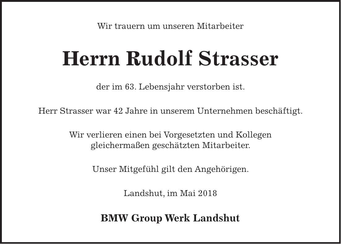 Wir trauern um unseren Mitarbeiter Herrn Rudolf Strasser der im 63. Lebensjahr verstorben ist. Herr Strasser war 42 Jahre in unserem Unternehmen beschäftigt. Wir verlieren einen bei Vorgesetzten und Kollegen gleichermaßen geschätzten Mitarbeiter. Unser Mitgefühl gilt den Angehörigen. Landshut, im Mai 2018 BMW Group Werk Landshut