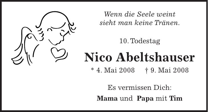 Wenn die Seele weint sieht man keine Tränen. 10. Todestag Nico Abeltshauser * 4. Mai 2008 + 9. Mai 2008 Es vermissen Dich: Mama und Papa mit Tim