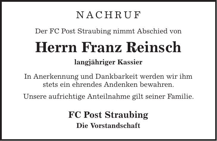 nachruf Der FC Post Straubing nimmt Abschied von Herrn Franz Reinsch langjähriger Kassier In Anerkennung und Dankbarkeit werden wir ihm stets ein ehrendes Andenken bewahren. Unsere aufrichtige Anteilnahme gilt seiner Familie. FC Post Straubing Die Vorstandschaft