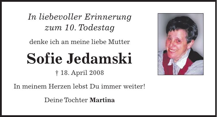 In liebevoller Erinnerung zum 10. Todestag denke ich an meine liebe Mutter Sofie Jedamski + 18. April 2008 In meinem Herzen lebst Du immer weiter! Deine Tochter Martina