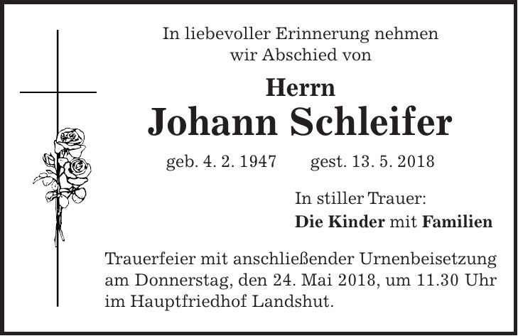 In liebevoller Erinnerung nehmen wir Abschied von Herrn Johann Schleifer geb. 4. 2. 1947 gest. 13. 5. 2018 In stiller Trauer: Die Kinder mit Familien Trauerfeier mit anschließender Urnenbeisetzung am Donnerstag, den 24. Mai 2018, um 11.30 Uhr im Hauptfriedhof Landshut.