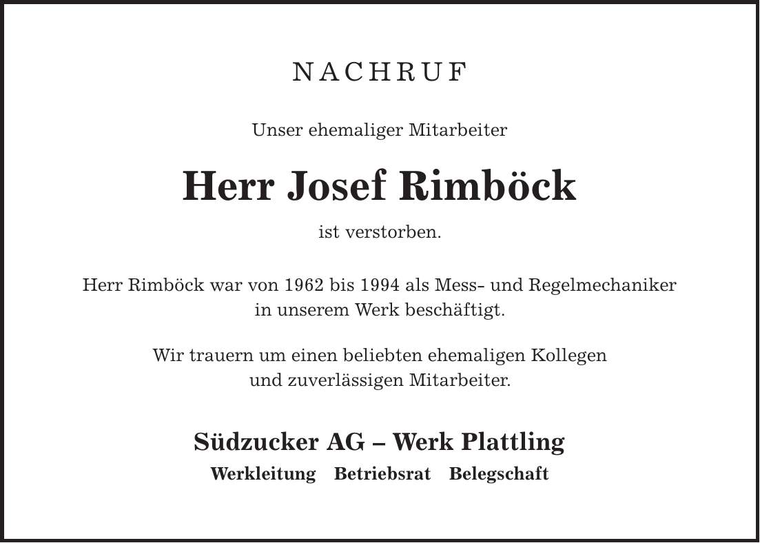 Nachruf Unser ehemaliger Mitarbeiter Herr Josef Rimböck ist verstorben. Herr Rimböck war von 1962 bis 1994 als Mess- und Regelmechaniker in unserem Werk beschäftigt. Wir trauern um einen beliebten ehemaligen Kollegen und zuverlässigen Mitarbeiter. Südzucker AG - Werk Plattling Werkleitung Betriebsrat Belegschaft