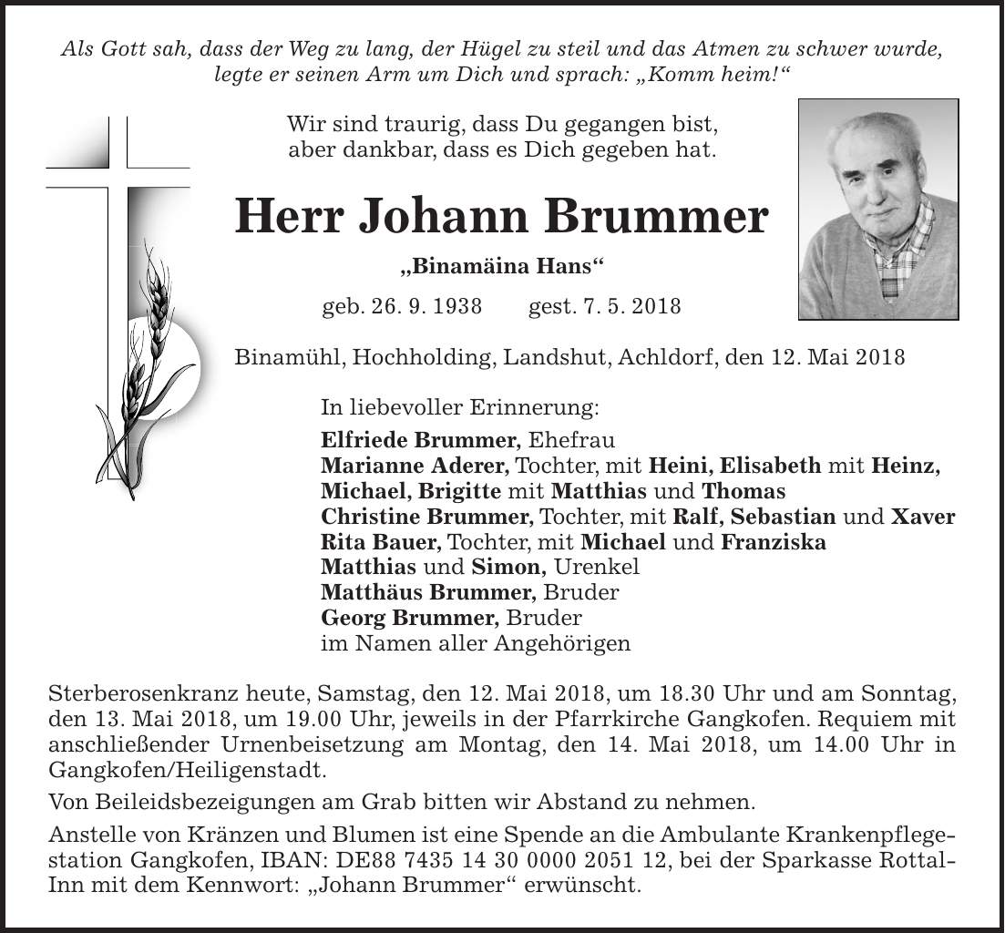 Als Gott sah, dass der Weg zu lang, der Hügel zu steil und das Atmen zu schwer wurde, legte er seinen Arm um Dich und sprach: 'Komm heim!' Wir sind traurig, dass Du gegangen bist, aber dankbar, dass es Dich gegeben hat. Herr Johann Brummer 'Binamäina Hans' geb. 26. 9. 1938 gest. 7. 5. 2018 Binamühl, Hochholding, Landshut, Achldorf, den 12. Mai 2018 In liebevoller Erinnerung: Elfriede Brummer, Ehefrau Marianne Aderer, Tochter, mit Heini, Elisabeth mit Heinz, Michael, Brigitte mit Matthias und Thomas Christine Brummer, Tochter, mit Ralf, Sebastian und Xaver Rita Bauer, Tochter, mit Michael und Franziska Matthias und Simon, Urenkel Matthäus Brummer, Bruder Georg Brummer, Bruder im Namen aller Angehörigen Sterberosenkranz heute, Samstag, den 12. Mai 2018, um 18.30 Uhr und am Sonntag, den 13. Mai 2018, um 19.00 Uhr, jeweils in der Pfarrkirche Gangkofen. Requiem mit anschließender Urnenbeisetzung am Montag, den 14. Mai 2018, um 14.00 Uhr in Gangkofen/Heiligenstadt. Von Beileidsbezeigungen am Grab bitten wir Abstand zu nehmen. Anstelle von Kränzen und Blumen ist eine Spende an die Ambulante Krankenpflegestation Gangkofen, IBAN: DE***, bei der Sparkasse Rottal-Inn mit dem Kennwort: 'Johann Brummer' erwünscht.