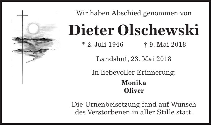 Wir haben Abschied genommen von Dieter Olschewski * 2. Juli 1946 + 9. Mai 2018 Landshut, 23. Mai 2018 In liebevoller Erinnerung: Monika Oliver Die Urnenbeisetzung fand auf Wunsch des Verstorbenen in aller Stille statt.