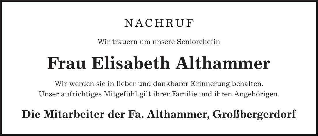 NACHRUF Wir trauern um unsere Seniorchefin Frau Elisabeth Althammer Wir werden sie in lieber und dankbarer Erinnerung behalten. Unser aufrichtiges Mitgefühl gilt ihrer Familie und ihren Angehörigen. Die Mitarbeiter der Fa. Althammer, Großbergerdorf