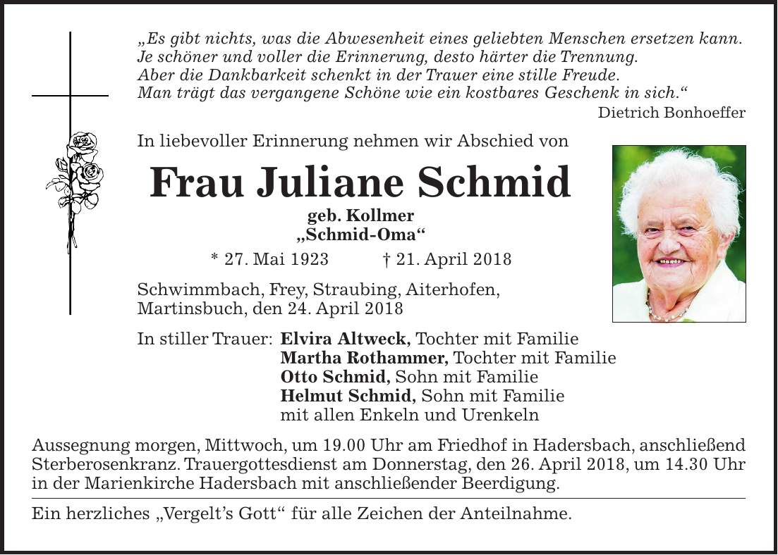 'Es gibt nichts, was die Abwesenheit eines geliebten Menschen ersetzen kann. Je schöner und voller die Erinnerung, desto härter die Trennung. Aber die Dankbarkeit schenkt in der Trauer eine stille Freude. Man trägt das vergangene Schöne wie ein kostbares Geschenk in sich.' Dietrich Bonhoeffer In liebevoller Erinnerung nehmen wir Abschied von Frau Juliane Schmid geb. Kollmer 'Schmid-Oma' * 27. Mai 1923 + 21. April 2018 Schwimmbach, Frey, Straubing, Aiterhofen, ­Martinsbuch, den 24. April 2018 In stiller Trauer: Elvira Altweck, Tochter mit Familie Martha Rothammer, Tochter mit Familie Otto Schmid, Sohn mit Familie Helmut Schmid, Sohn mit Familie mit allen Enkeln und Urenkeln Aussegnung morgen, Mittwoch, um 19.00 Uhr am Friedhof in Hadersbach, anschließend Sterberosenkranz. Trauergottesdienst am Donnerstag, den 26. April 2018, um 14.30 Uhr in der Marienkirche Hadersbach mit anschließender Beerdigung. Ein herzliches 'Vergelts Gott' für alle Zeichen der Anteilnahme.