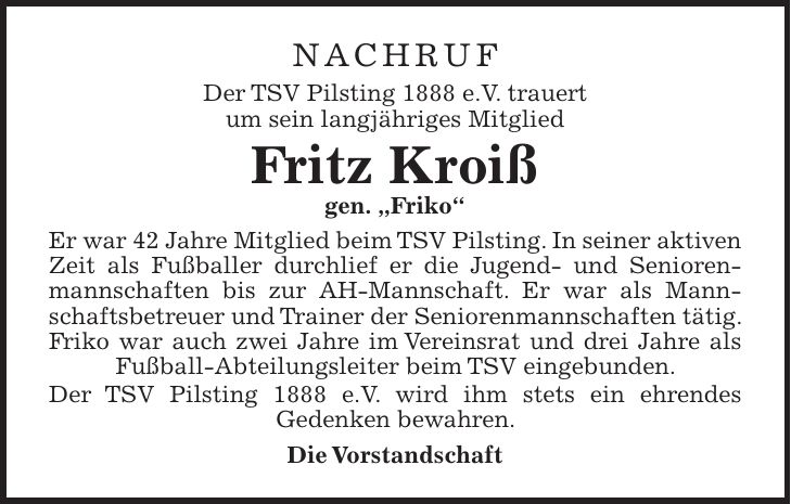 Nachruf Der TSV Pilsting 1888 e.V. trauert um sein langjähriges Mitglied Fritz Kroiß gen. 'Friko' Er war 42 Jahre Mitglied beim TSV Pilsting. In seiner aktiven Zeit als Fußballer durchlief er die Jugend- und Seniorenmannschaften bis zur AH-Mannschaft. Er war als Mannschaftsbetreuer und Trainer der Seniorenmannschaften tätig. Friko war auch zwei Jahre im Vereinsrat und drei Jahre als Fußball-Abteilungsleiter beim TSV eingebunden. Der TSV Pilsting 1888 e.V. wird ihm stets ein ehrendes Gedenken bewahren. Die Vorstandschaft