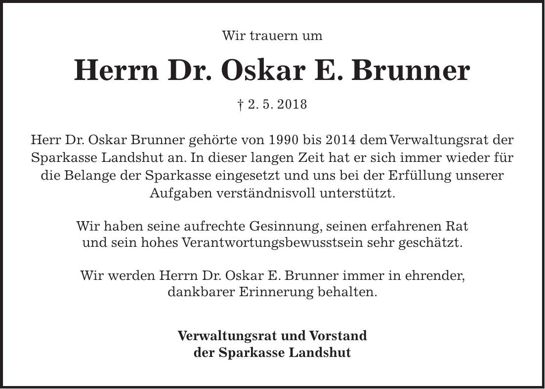 Wir trauern um Herrn Dr. Oskar E. Brunner + 2. 5. 2018 Herr Dr. Oskar Brunner gehörte von 1990 bis 2014 dem Verwaltungsrat der Sparkasse Landshut an. In dieser langen Zeit hat er sich immer wieder für die Belange der Sparkasse eingesetzt und uns bei der Erfüllung unserer Aufgaben verständnisvoll unterstützt. Wir haben seine aufrechte Gesinnung, seinen erfahrenen Rat und sein hohes Verantwortungsbewusstsein sehr geschätzt. Wir werden Herrn Dr. Oskar E. Brunner immer in ehrender, dankbarer Erinnerung behalten. Verwaltungsrat und Vorstand der Sparkasse Landshut