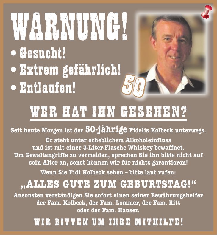 Warnung! Seit heute Morgen ist der 50-jährige Fidelis Kolbeck unterwegs. Er steht unter erheblichem Alkoholeinfluss und ist mit einer 3-Liter-Flasche Whiskey bewaffnet. Um Gewaltangriffe zu vermeiden, sprechen Sie ihn bitte nicht auf sein Alter an, sonst können wir für nichts garantieren! Wenn Sie Fidi Kolbeck sehen - bitte laut rufen: 'Alles Gute zum Geburtstag!' Ansonsten verständigen Sie sofort einen seiner Bewährungshelfer der Fam. Kolbeck, der Fam. Lommer, der Fam. Ritt oder der Fam. Hauser. Wir bitten um Ihre Mithilfe! Gesucht!Wer hat ihn gesehen? Extrem gefährlich! Entlaufen!50