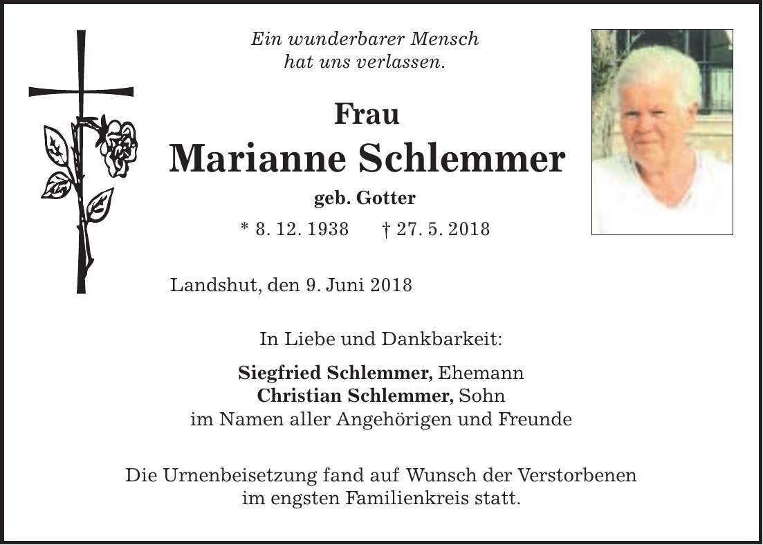 Ein wunderbarer Mensch hat uns verlassen. Frau Marianne Schlemmer geb. Gotter * 8. 12. 1938 + 27. 5. 2018 Landshut, den 9. Juni 2018 In Liebe und Dankbarkeit: Siegfried Schlemmer, Ehemann Christian Schlemmer, Sohn im Namen aller Angehörigen und Freunde Die Urnenbeisetzung fand auf Wunsch der Verstorbenen im engsten Familienkreis statt.