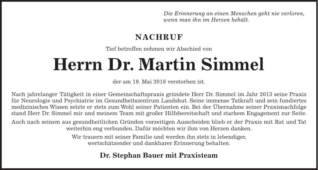 Die Erinnerung an einen Menschen geht nie verloren, wenn man ihn im Herzen behält. NACHRUF Tief betroffen nehmen wir Abschied von Herrn Dr. Martin Simmel der am 19. Mai 2018 verstorben ist. Nach jahrelanger Tätigkeit in einer Gemeinschaftspraxis gründete Herr Dr. Simmel im Jahr 2013 seine Praxis für Neurologie und Psychiatrie im Gesundheitszentrum Landshut. Seine immense Tatkraft und sein fundiertes medizinisches Wissen setzte er stets zum Wohl seiner Patienten ein. Bei der Übernahme seiner Praxisnachfolge stand Herr Dr. Simmel mir und meinem Team mit großer Hilfsbereitschaft und starkem Engagement zur Seite. Auch nach seinem aus gesundheitlichen Gründen vorzeitigen Ausscheiden blieb er der Praxis mit Rat und Tat weiterhin eng verbunden. Dafür möchten wir ihm von Herzen danken. Wir trauern mit seiner Familie und werden ihn stets in lebendiger, wertschätzender und dankbarer Erinnerung behalten. Dr. Stephan Bauer mit Praxisteam