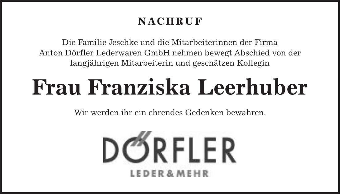 Nachruf Die Familie Jeschke und die Mitarbeiterinnen der Firma Anton Dörfler Lederwaren GmbH nehmen bewegt Abschied von der langjährigen Mitarbeiterin und geschätzen Kollegin Frau Franziska Leerhuber Wir werden ihr ein ehrendes Gedenken bewahren.