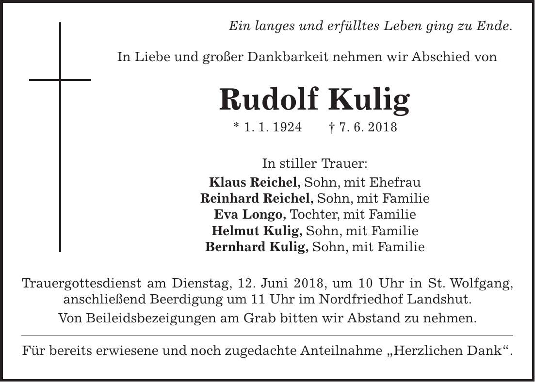 Ein langes und erfülltes Leben ging zu Ende. In Liebe und großer Dankbarkeit nehmen wir Abschied von Rudolf Kulig * 1. 1. 1924 + 7. 6. 2018 In stiller Trauer: Klaus Reichel, Sohn, mit Ehefrau Reinhard Reichel, Sohn, mit Familie Eva Longo, Tochter, mit Familie Helmut Kulig, Sohn, mit Familie Bernhard Kulig, Sohn, mit Familie Trauergottesdienst am Dienstag, 12. Juni 2018, um 10 Uhr in St. Wolfgang, anschließend Beerdigung um 11 Uhr im Nordfriedhof Landshut. Von Beileidsbezeigungen am Grab bitten wir Abstand zu nehmen. Für bereits erwiesene und noch zugedachte Anteilnahme 'Herzlichen Dank'.