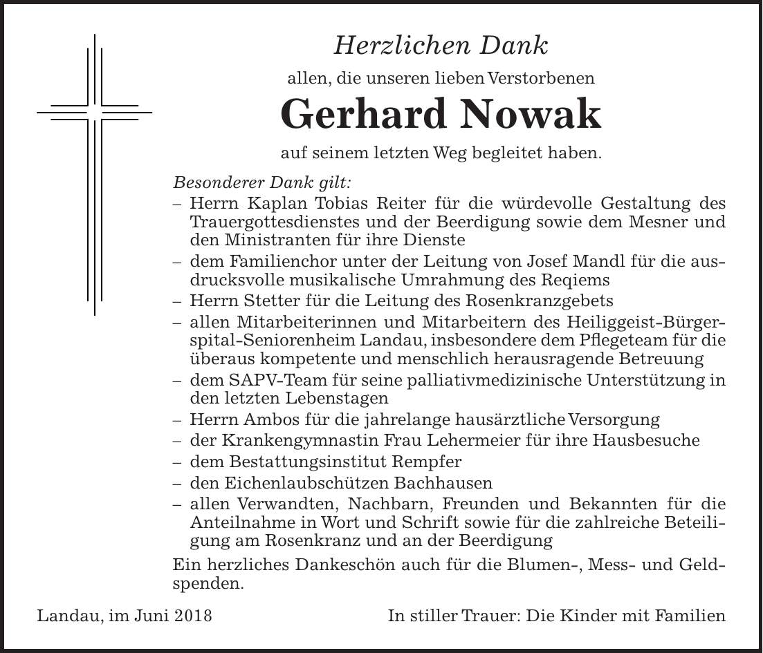 Herzlichen Dank allen, die unseren lieben Verstorbenen Gerhard Nowak auf seinem letzten Weg begleitet haben. Besonderer Dank gilt: - Herrn Kaplan Tobias Reiter für die würdevolle Gestaltung des Trauergottesdienstes und der Beerdigung sowie dem Mesner und den Ministranten für ihre Dienste - dem Familienchor unter der Leitung von Josef Mandl für die ausdrucksvolle musikalische Umrahmung des Reqiems - Herrn Stetter für die Leitung des Rosenkranzgebets - allen Mitarbeiterinnen und Mitarbeitern des Heiliggeist-Bürgerspital-Seniorenheim Landau, insbesondere dem Pflegeteam für die überaus kompetente und menschlich herausragende Betreuung - dem SAPV-Team für seine palliativmedizinische Unterstützung in den letzten Lebenstagen - Herrn Ambos für die jahrelange hausärztliche Versorgung - der Krankengymnastin Frau Lehermeier für ihre Hausbesuche - dem Bestattungsinstitut Rempfer - den Eichenlaubschützen Bachhausen - allen Verwandten, Nachbarn, Freunden und Bekannten für die Anteilnahme in Wort und Schrift sowie für die zahlreiche Beteiligung am Rosenkranz und an der Beerdigung Ein herzliches Dankeschön auch für die Blumen-, Mess- und Geldspenden. Landau, im Juni 2018 In stiller Trauer: Die Kinder mit Familien