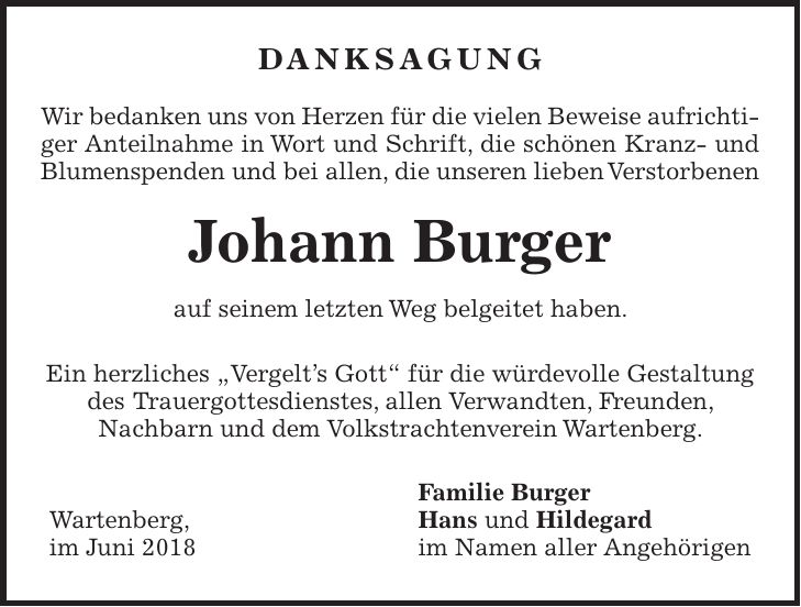 Danksagung Wir bedanken uns von Herzen für die vielen Beweise aufrichtiger Anteilnahme in Wort und Schrift, die schönen Kranz- und Blumenspenden und bei allen, die unseren lieben Verstorbenen Johann Burger auf seinem letzten Weg belgeitet haben. Ein herzliches 'Vergelts Gott' für die würdevolle Gestaltung des Trauergottesdienstes, allen Verwandten, Freunden, Nachbarn und dem Volkstrachtenverein Wartenberg. Familie Burger Wartenberg, Hans und Hildegard im Juni 2018 im Namen aller Angehörigen