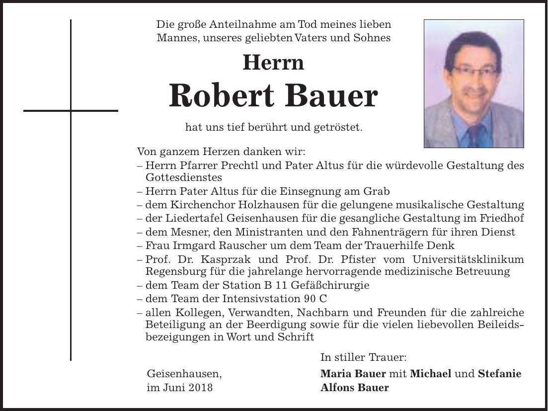 Die große Anteilnahme am Tod meines lieben Mannes, unseres geliebten Vaters und Sohnes Herrn Robert Bauer hat uns tief berührt und getröstet. Von ganzem Herzen danken wir: - Herrn Pfarrer Prechtl und Pater Altus für die würdevolle Gestaltung des Gottesdienstes - Herrn Pater Altus für die Einsegnung am Grab - dem Kirchenchor Holzhausen für die gelungene musikalische Gestaltung - der Liedertafel Geisenhausen für die gesangliche Gestaltung im Friedhof - dem Mesner, den Ministranten und den Fahnenträgern für ihren Dienst - Frau Irmgard Rauscher um dem Team der Trauerhilfe Denk - Prof. Dr. Kasprzak und Prof. Dr. Pfister vom Universitätsklinikum Regensburg für die jahrelange hervorragende medizinische Betreuung - dem Team der Station B 11 Gefäßchirurgie - dem Team der Intensivstation 90 C - allen Kollegen, Verwandten, Nachbarn und Freunden für die zahlreiche Beteiligung an der Beerdigung sowie für die vielen liebevollen Beileidsbezeigungen in Wort und Schrift In stiller Trauer: Geisenhausen, Maria Bauer mit Michael und Stefanie im Juni 2018 Alfons Bauer