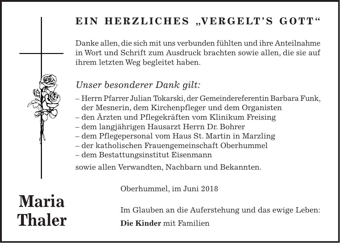 Ein herzliches 'Vergelts Gott' Danke allen, die sich mit uns verbunden fühlten und ihre Anteilnahme in Wort und Schrift zum Ausdruck brachten sowie allen, die sie auf ihrem letzten Weg begleitet haben. Unser besonderer Dank gilt: - Herrn Pfarrer Julian Tokarski, der Gemeindereferentin Barbara Funk, der Mesnerin, dem Kirchenpfleger und dem Organisten - den Ärzten und Pflegekräften vom Klinikum Freising - dem langjährigen Hausarzt Herrn Dr. Bohrer - dem Pflegepersonal vom Haus St. Martin in Marzling - der katholischen Frauengemeinschaft Oberhummel - dem Bestattungsinstitut Eisenmann sowie allen Verwandten, Nachbarn und Bekannten. Oberhummel, im Juni 2018 Im Glauben an die Auferstehung und das ewige Leben: Die Kinder mit Familien Maria Thaler
