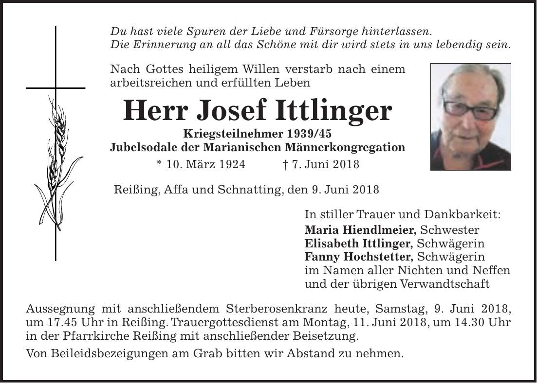 Du hast viele Spuren der Liebe und Fürsorge hinterlassen. Die Erinnerung an all das Schöne mit dir wird stets in uns lebendig sein. Nach Gottes heiligem Willen verstarb nach einem arbeitsreichen und erfüllten Leben Herr Josef Ittlinger Kriegsteilnehmer *** Jubelsodale der Marianischen Männerkongregation * 10. März 1924 + 7. Juni 2018 Reißing, Affa und Schnatting, den 9. Juni 2018 In stiller Trauer und Dankbarkeit: Maria Hiendlmeier, Schwester Elisabeth Ittlinger, Schwägerin Fanny Hochstetter, Schwägerin im Namen aller Nichten und Neffen und der übrigen Verwandtschaft Aussegnung mit anschließendem Sterberosenkranz heute, Samstag, 9. Juni 2018, um 17.45 Uhr in Reißing. Trauergottesdienst am Montag, 11. Juni 2018, um 14.30 Uhr in der Pfarrkirche Reißing mit anschließender Beisetzung. Von Beileidsbezeigungen am Grab bitten wir Abstand zu nehmen.