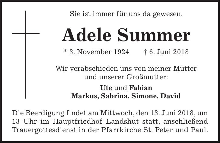Sie ist immer für uns da gewesen. Adele Summer * 3. November 1924 + 6. Juni 2018 Wir verabschieden uns von meiner Mutter und unserer Großmutter: Ute und Fabian Markus, Sabrina, Simone, David Die Beerdigung findet am Mittwoch, den 13. Juni 2018, um 13 Uhr im Hauptfriedhof Landshut statt, anschließend Trauergottesdienst in der Pfarrkirche St. Peter und Paul.