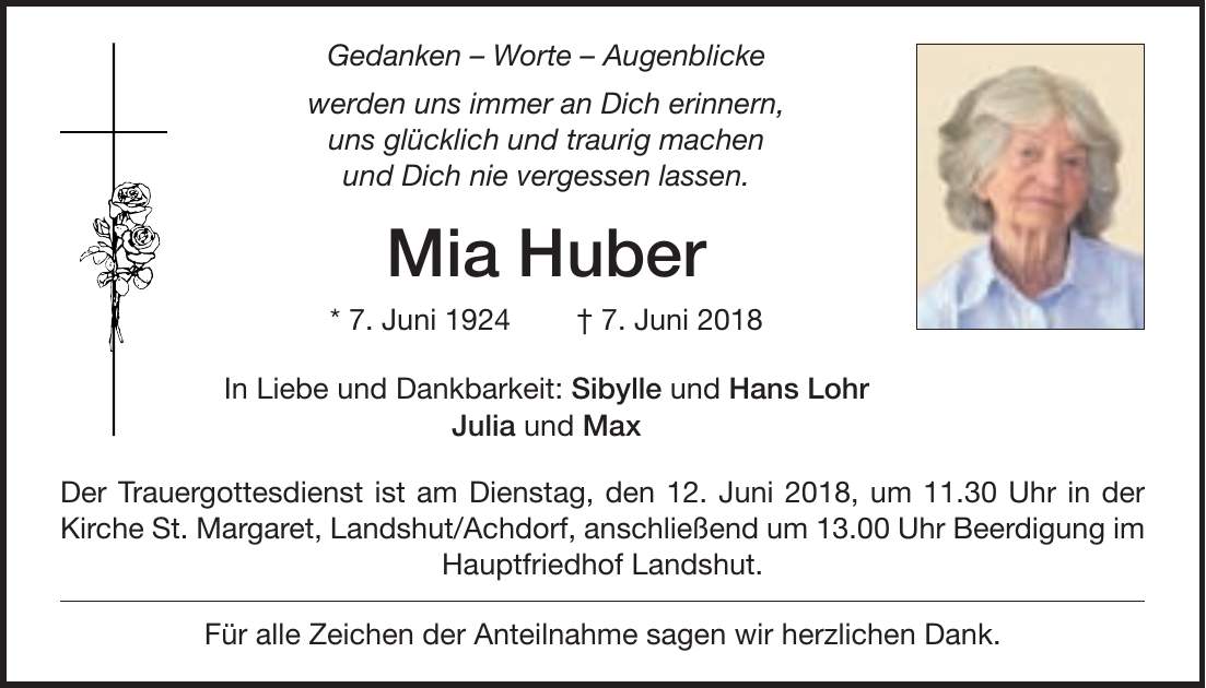 Gedanken - Worte - Augenblicke werden uns immer an Dich erinnern, uns glücklich und traurig machen und Dich nie vergessen lassen. Mia Huber * 7. Juni 1924 + 7. Juni 2018 In Liebe und Dankbarkeit: Sibylle und Hans Lohr Julia und Max Der Trauergottesdienst ist am Dienstag, den 12. Juni 2018, um 11.30 Uhr in der Kirche St. Margaret, Landshut/Achdorf, anschließend um 13.00 Uhr Beerdigung im Hauptfriedhof Landshut. Für alle Zeichen der Anteilnahme sagen wir herzlichen Dank.