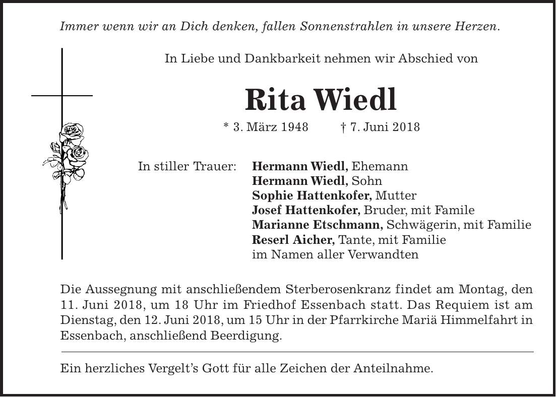 Immer wenn wir an Dich denken, fallen Sonnenstrahlen in unsere Herzen. In Liebe und Dankbarkeit nehmen wir Abschied von Rita Wiedl * 3. März 1948 + 7. Juni 2018 In stiller Trauer: Hermann Wiedl, Ehemann Hermann Wiedl, Sohn Sophie Hattenkofer, Mutter Josef Hattenkofer, Bruder, mit Famile Marianne Etschmann, Schwägerin, mit Familie Reserl Aicher, Tante, mit Familie im Namen aller Verwandten Die Aussegnung mit anschließendem Sterberosenkranz findet am Montag, den 11. Juni 2018, um 18 Uhr im Friedhof Essenbach statt. Das Requiem ist am Dienstag, den 12. Juni 2018, um 15 Uhr in der Pfarrkirche Mariä Himmelfahrt in Essenbach, anschließend Beerdigung. Ein herzliches Vergelts Gott für alle Zeichen der Anteilnahme.