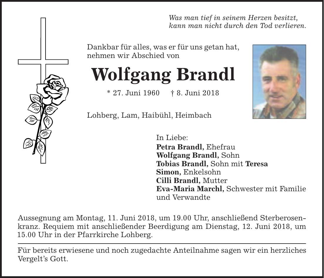 Was man tief in seinem Herzen besitzt, kann man nicht durch den Tod verlieren. Dankbar für alles, was er für uns getan hat, nehmen wir Abschied von Wolfgang Brandl * 27. Juni 1960 | 8. Juni 2018 Lohberg, Lam, Haibühl, Heimbach In Liebe: Petra Brandl, Ehefrau Wolfgang Brandl, Sohn Tobias Brandl, Sohn mit Teresa Simon, Enkelsohn Cilli Brandl, Mutter Eva-Maria Marchl, Schwester mit Familie und Verwandte Aussegnung am Montag, 11. Juni 2018, um 19.00 Uhr, anschließend Sterberosenkranz. Requiem mit anschließender Beerdigung am Dienstag, 12. Juni 2018, um 15.00 Uhr in der Pfarrkirche Lohberg. Für bereits erwiesene und noch zugedachte Anteilnahme sagen wir ein herzliches Vergelt's Gott.