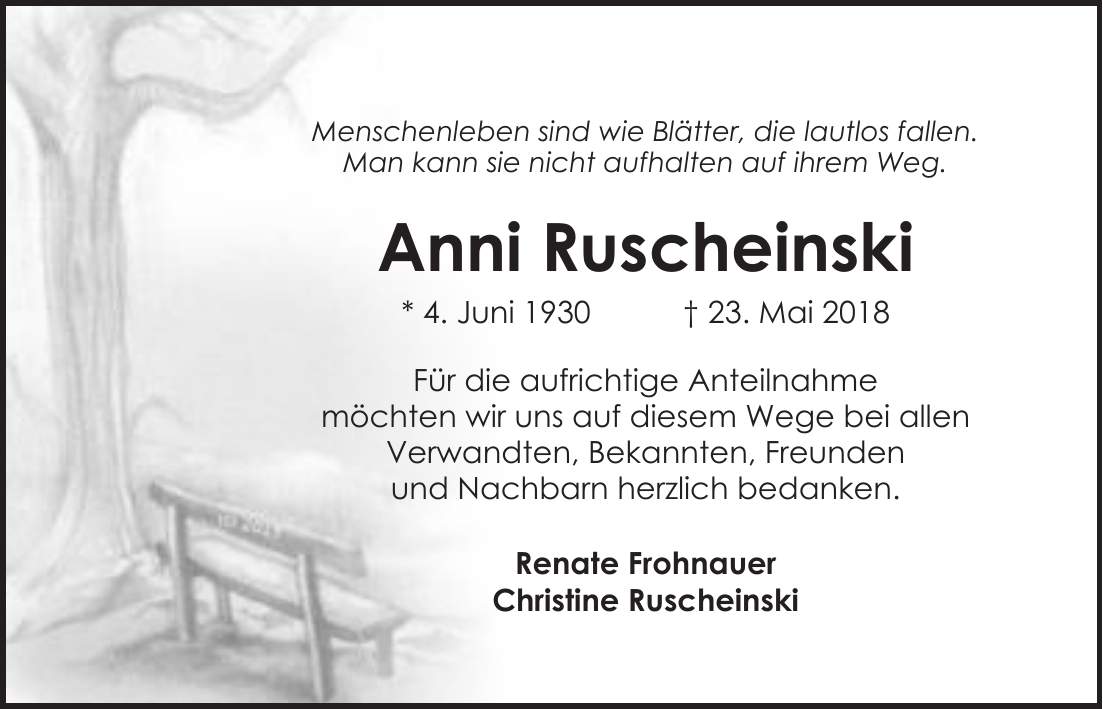 Menschenleben sind wie Blätter, die lautlos fallen. Man kann sie nicht aufhalten auf ihrem Weg. Anni Ruscheinski * 4. Juni 1930 + 23. Mai 2018 Für die aufrichtige Anteilnahme möchten wir uns auf diesem Wege bei allen Verwandten, Bekannten, Freunden und Nachbarn herzlich bedanken. Renate Frohnauer Christine Ruscheinski