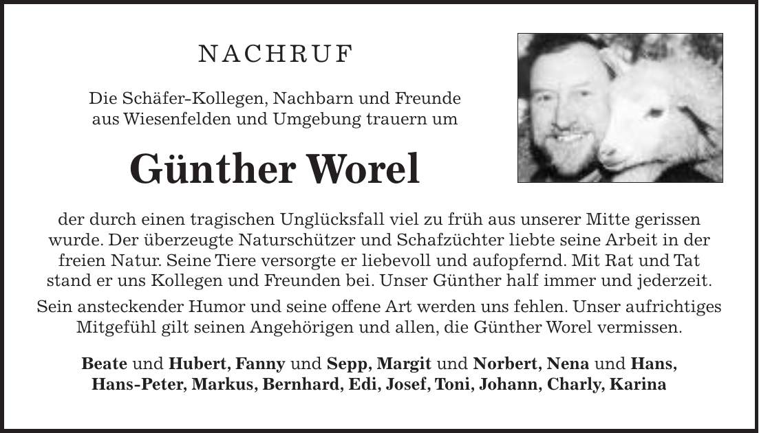 NACHRUF Die Schäfer-Kollegen, Nachbarn und Freunde aus Wiesenfelden und Umgebung trauern um Günther Worel der durch einen tragischen Unglücksfall viel zu früh aus unserer Mitte gerissen wurde. Der überzeugte Naturschützer und Schafzüchter liebte seine Arbeit in der freien Natur. Seine Tiere versorgte er liebevoll und aufopfernd. Mit Rat und Tat stand er uns Kollegen und Freunden bei. Unser Günther half immer und jederzeit. Sein ansteckender Humor und seine offene Art werden uns fehlen. Unser aufrichtiges Mitgefühl gilt seinen Angehörigen und allen, die Günther Worel vermissen. Beate und Hubert, Fanny und Sepp, Margit und Norbert, Nena und Hans, Hans-Peter, Markus, Bernhard, Edi, Josef, Toni, Johann, Charly, Karina