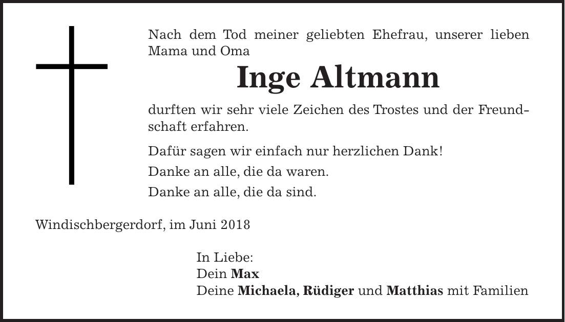 Nach dem Tod meiner geliebten Ehefrau, unserer lieben Mama und Oma Inge Altmann durften wir sehr viele Zeichen des Trostes und der Freundschaft erfahren. Dafür sagen wir einfach nur herzlichen Dank! Danke an alle, die da waren. Danke an alle, die da sind. Windischbergerdorf, im Juni 2018 In Liebe: Dein Max Deine Michaela, Rüdiger und Matthias mit Familien
