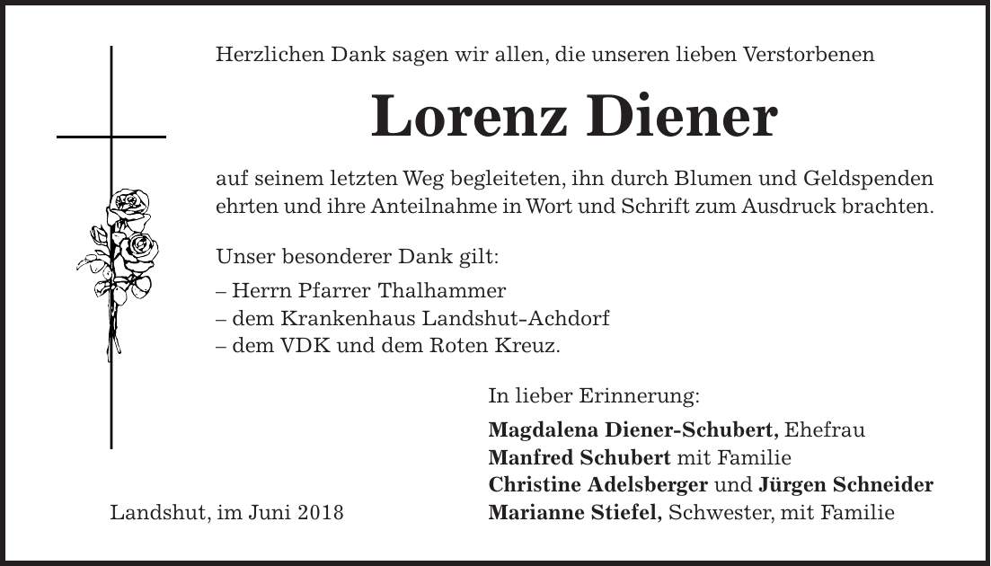 Herzlichen Dank sagen wir allen, die unseren lieben Verstorbenen Lorenz Diener auf seinem letzten Weg begleiteten, ihn durch Blumen und Geldspenden ehrten und ihre Anteilnahme in Wort und Schrift zum Ausdruck brachten. Unser besonderer Dank gilt: - Herrn Pfarrer Thalhammer - dem Krankenhaus Landshut-Achdorf - dem VDK und dem Roten Kreuz. In lieber Erinnerung: Magdalena Diener-Schubert, Ehefrau Manfred Schubert mit Familie Christine Adelsberger und Jürgen Schneider Landshut, im Juni 2018 Marianne Stiefel, Schwester, mit Familie