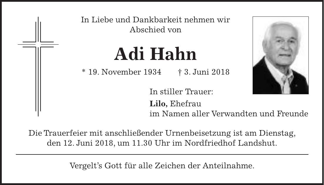 In Liebe und Dankbarkeit nehmen wir Abschied von Adi Hahn * 19. November 1934 + 3. Juni 2018 In stiller Trauer: Lilo, Ehefrau im Namen aller Verwandten und Freunde Die Trauerfeier mit anschließender Urnenbeisetzung ist am Dienstag, den 12. Juni 2018, um 11.30 Uhr im Nordfriedhof Landshut. Vergelts Gott für alle Zeichen der Anteilnahme.