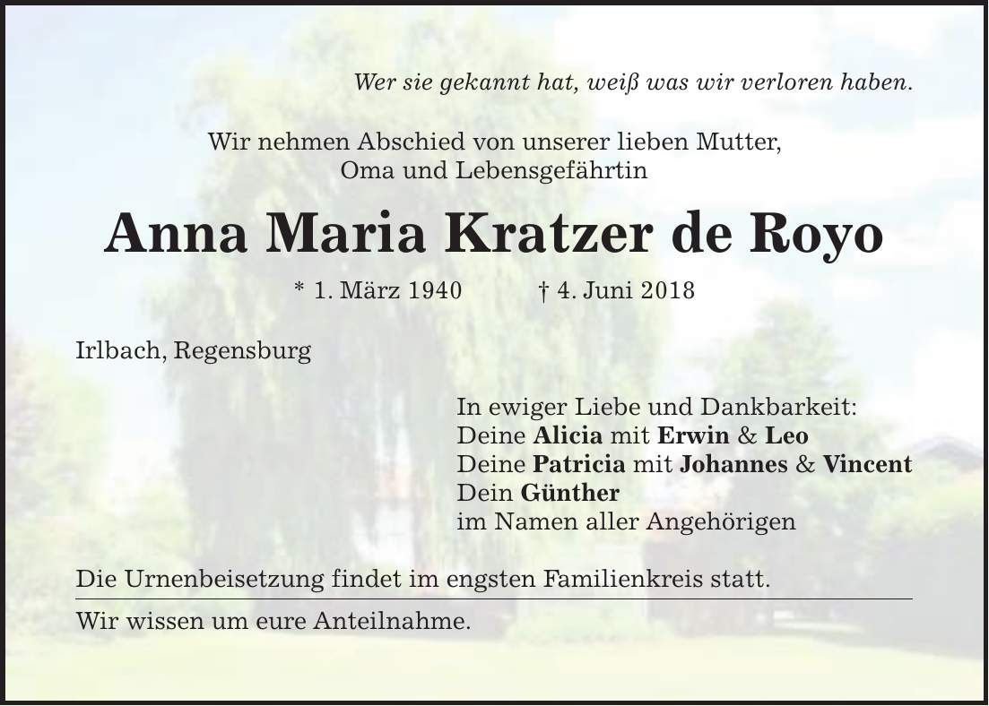 Wer sie gekannt hat, weiß was wir verloren haben. Wir nehmen Abschied von unserer lieben Mutter, Oma und Lebensgefährtin Anna Maria Kratzer de Royo * 1. März 1940 + 4. Juni 2018 Irlbach, Regensburg In ewiger Liebe und Dankbarkeit: Deine Alicia mit Erwin & Leo Deine Patricia mit Johannes & Vincent Dein Günther im Namen aller Angehörigen Die Urnenbeisetzung findet im engsten Familienkreis statt. Wir wissen um eure Anteilnahme.