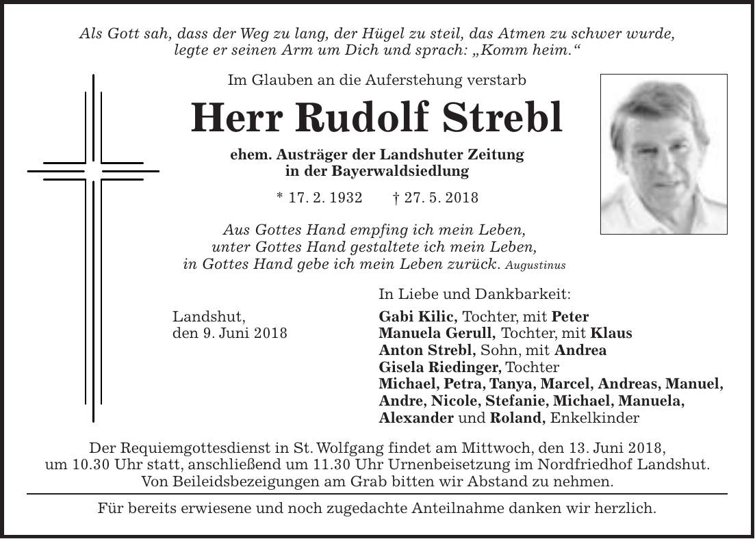 Als Gott sah, dass der Weg zu lang, der Hügel zu steil, das Atmen zu schwer wurde, legte er seinen Arm um Dich und sprach: 'Komm heim.' Im Glauben an die Auferstehung verstarb Herr Rudolf Strebl ehem. Austräger der Landshuter Zeitung in der Bayerwaldsiedlung * 17. 2. 1932 + 27. 5. 2018 Aus Gottes Hand empfing ich mein Leben, unter Gottes Hand gestaltete ich mein Leben, in Gottes Hand gebe ich mein Leben zurück. Augustinus In Liebe und Dankbarkeit: Landshut, Gabi Kilic, Tochter, mit Peter den 9. Juni 2018 Manuela Gerull, Tochter, mit Klaus Anton Strebl, Sohn, mit Andrea Gisela Riedinger, Tochter Michael, Petra, Tanya, Marcel, Andreas, Manuel, Andre, Nicole, Stefanie, Michael, Manuela, Alexander und Roland, Enkelkinder Der Requiemgottesdienst in St. Wolfgang findet am Mittwoch, den 13. Juni 2018, um 10.30 Uhr statt, anschließend um 11.30 Uhr Urnenbeisetzung im Nordfriedhof Landshut. Von Beileidsbezeigungen am Grab bitten wir Abstand zu nehmen. Für bereits erwiesene und noch zugedachte Anteilnahme danken wir herzlich.