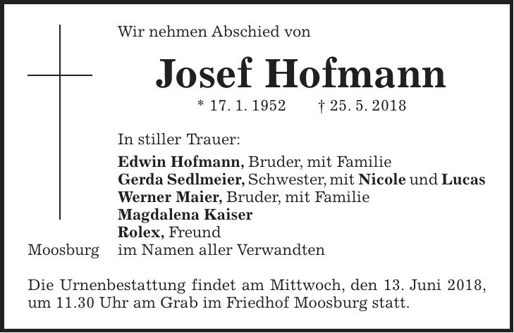 Wir nehmen Abschied von Josef Hofmann * 17. 1. 1952 + 25. 5. 2018 In stiller Trauer: Edwin Hofmann, Bruder, mit Familie Gerda Sedlmeier, Schwester, mit Nicole und Lucas Werner Maier, Bruder, mit Familie Magdalena Kaiser Rolex, Freund Moosburg im Namen aller Verwandten Die Urnenbestattung findet am Mittwoch, den 13. Juni 2018, um 11.30 Uhr am Grab im Friedhof Moosburg statt.