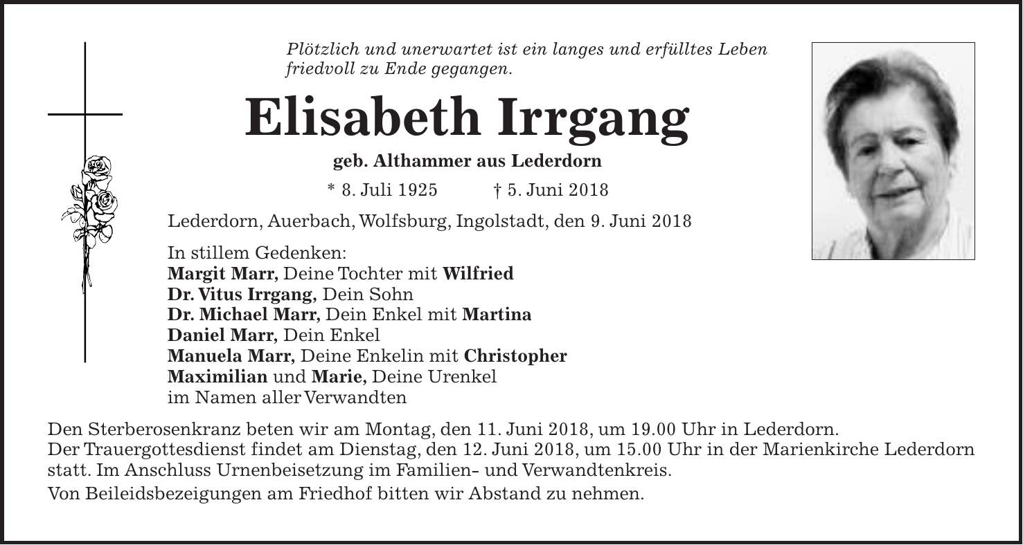 Plötzlich und unerwartet ist ein langes und erfülltes Leben friedvoll zu Ende gegangen. Elisabeth Irrgang geb. Althammer aus Lederdorn * 8. Juli 1925 + 5. Juni 2018 Lederdorn, Auerbach, Wolfsburg, Ingolstadt, den 9. Juni 2018 In stillem Gedenken: Margit Marr, Deine Tochter mit Wilfried Dr. Vitus Irrgang, Dein Sohn Dr. Michael Marr, Dein Enkel mit Martina Daniel Marr, Dein Enkel Manuela Marr, Deine Enkelin mit Christopher Maximilian und Marie, Deine Urenkel im Namen aller Verwandten Den Sterberosenkranz beten wir am Montag, den 11. Juni 2018, um 19.00 Uhr in Lederdorn. Der Trauergottesdienst findet am Dienstag, den 12. Juni 2018, um 15.00 Uhr in der Marienkirche Lederdorn statt. Im Anschluss Urnenbeisetzung im Familien- und Verwandtenkreis. Von Beileidsbezeigungen am Friedhof bitten wir Abstand zu nehmen.