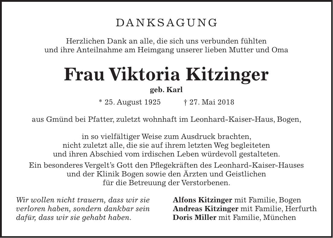 DANKSAGUNG Herzlichen Dank an alle, die sich uns verbunden fühlten und ihre Anteilnahme am Heimgang unserer lieben Mutter und Oma Frau Viktoria Kitzinger geb. Karl * 25. August 1925 + 27. Mai 2018 aus Gmünd bei Pfatter, zuletzt wohnhaft im Leonhard-Kaiser-Haus, Bogen, in so vielfältiger Weise zum Ausdruck brachten, nicht zuletzt alle, die sie auf ihrem letzten Weg begleiteten und ihren Abschied vom irdischen Leben würdevoll gestalteten. Ein besonderes Vergelts Gott den Pflegekräften des Leonhard-Kaiser-Hauses und der Klinik Bogen sowie den Ärzten und Geistlichen für die Betreuung der Verstorbenen. Wir wollen nicht trauern, dass wir sie Alfons Kitzinger mit Familie, Bogen verloren haben, sondern dankbar sein Andreas Kitzinger mit Familie, Herfurth dafür, dass wir sie gehabt haben. Doris Miller mit Familie, München