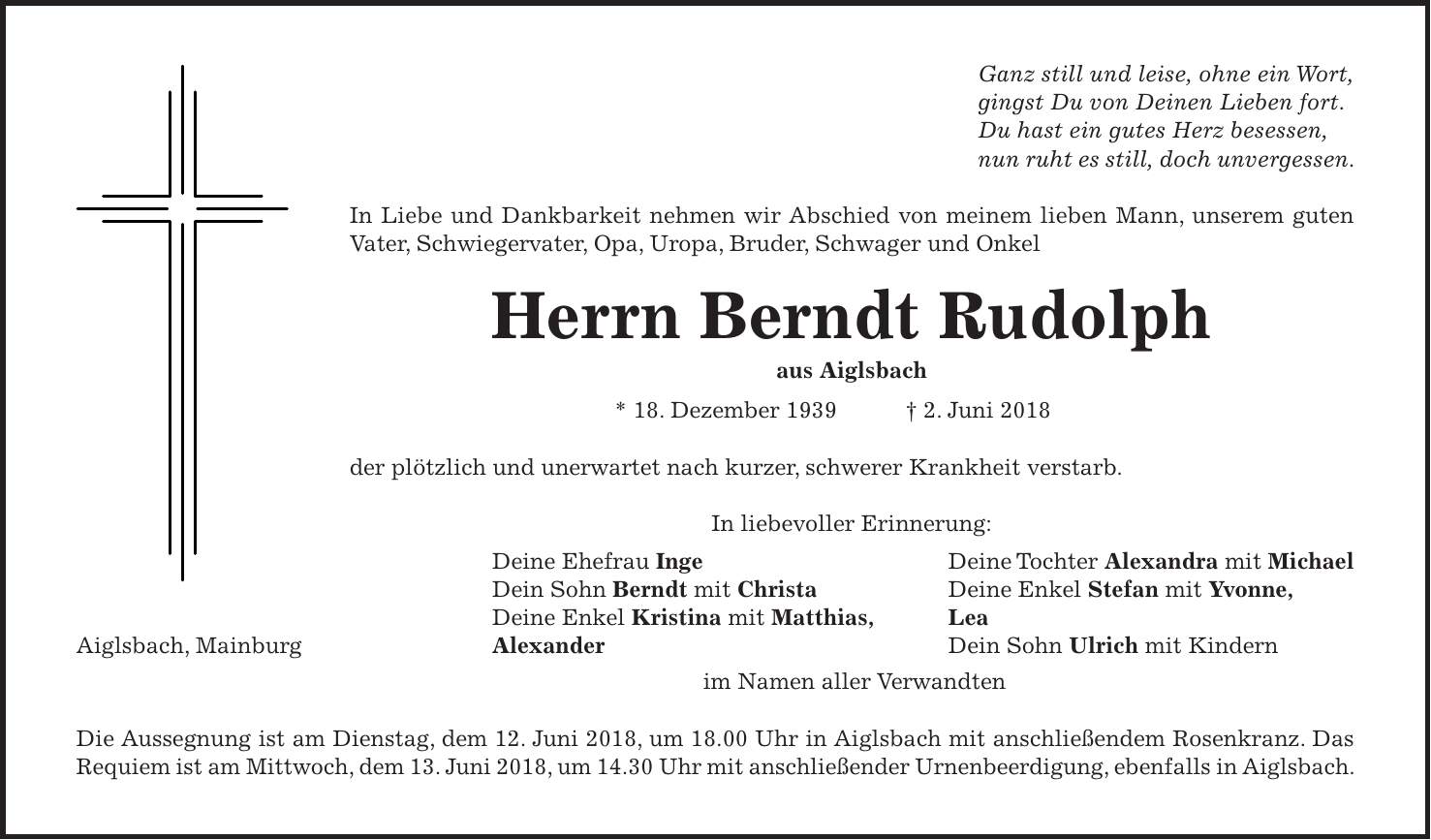 Ganz still und leise, ohne ein Wort, gingst Du von Deinen Lieben fort. Du hast ein gutes Herz besessen, nun ruht es still, doch unvergessen. In Liebe und Dankbarkeit nehmen wir Abschied von meinem lieben Mann, unserem guten Vater, Schwiegervater, Opa, Uropa, Bruder, Schwager und Onkel Herrn Berndt Rudolph aus Aiglsbach * 18. Dezember 1939 + 2. Juni 2018 der plötzlich und unerwartet nach kurzer, schwerer Krankheit verstarb. In liebevoller Erinnerung: Deine Ehefrau Inge Deine Tochter Alexandra mit Michael Dein Sohn Berndt mit Christa Deine Enkel Stefan mit Yvonne, Deine Enkel Kristina mit Matthias, Lea Aiglsbach, Mainburg Alexander Dein Sohn Ulrich mit Kindern im Namen aller Verwandten Die Aussegnung ist am Dienstag, dem 12. Juni 2018, um 18.00 Uhr in Aiglsbach mit anschließendem Rosenkranz. Das Requiem ist am Mittwoch, dem 13. Juni 2018, um 14.30 Uhr mit anschließender Urnenbeerdigung, ebenfalls in Aiglsbach.