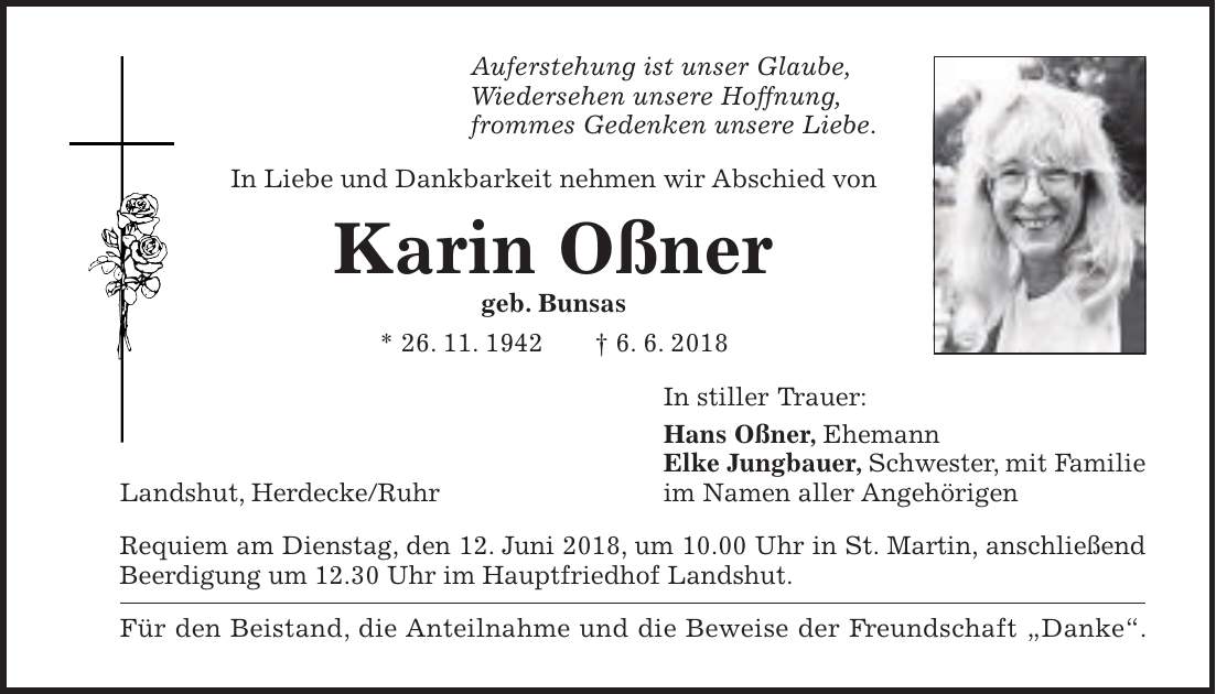 Auferstehung ist unser Glaube, Wiedersehen unsere Hoffnung, frommes Gedenken unsere Liebe. In Liebe und Dankbarkeit nehmen wir Abschied von Karin Oßner geb. Bunsas * 26. 11. 1942 + 6. 6. 2018 In stiller Trauer: Hans Oßner, Ehemann Elke Jungbauer, Schwester, mit Familie Landshut, Herdecke/Ruhr im Namen aller Angehörigen Requiem am Dienstag, den 12. Juni 2018, um 10.00 Uhr in St. Martin, anschließend Beerdigung um 12.30 Uhr im Hauptfriedhof Landshut. Für den Beistand, die Anteilnahme und die Beweise der Freundschaft 'Danke'.