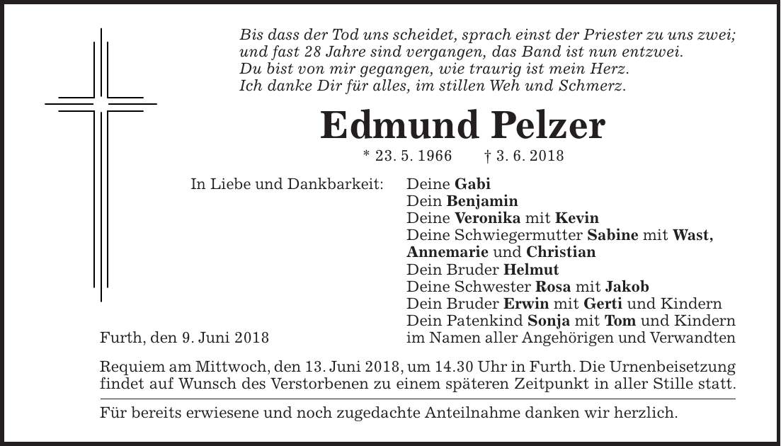 Bis dass der Tod uns scheidet, sprach einst der Priester zu uns zwei; und fast 28 Jahre sind vergangen, das Band ist nun entzwei. Du bist von mir gegangen, wie traurig ist mein Herz. Ich danke Dir für alles, im stillen Weh und Schmerz. Edmund Pelzer * 23. 5. 1966 + 3. 6. 2018 In Liebe und Dankbarkeit: Deine Gabi Dein Benjamin Deine Veronika mit Kevin Deine Schwiegermutter Sabine mit Wast, Annemarie und Christian Dein Bruder Helmut Deine Schwester Rosa mit Jakob Dein Bruder Erwin mit Gerti und Kindern Dein Patenkind Sonja mit Tom und Kindern Furth, den 9. Juni 2018 im Namen aller Angehörigen und Verwandten Requiem am Mittwoch, den 13. Juni 2018, um 14.30 Uhr in Furth. Die Urnenbeisetzung findet auf Wunsch des Verstorbenen zu einem späteren Zeitpunkt in aller Stille statt. Für bereits erwiesene und noch zugedachte Anteilnahme danken wir herzlich.