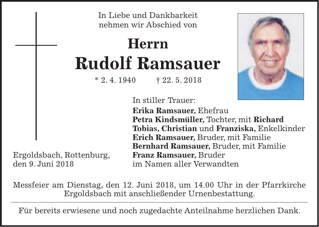 In Liebe und Dankbarkeit nehmen wir Abschied von Herrn Rudolf Ramsauer * 2. 4. 1940 + 22. 5. 2018 In stiller Trauer: Erika Ramsauer, Ehefrau Petra Kindsmüller, Tochter, mit Richard Tobias, Christian und Franziska, Enkelkinder Erich Ramsauer, Bruder, mit Familie Bernhard Ramsauer, Bruder, mit Familie Ergoldsbach, Rottenburg, Franz Ramsauer, Bruder den 9. Juni 2018 im Namen aller Verwandten Messfeier am Dienstag, den 12. Juni 2018, um 14.00 Uhr in der Pfarrkirche Ergoldsbach mit anschließender Urnenbestattung. Für bereits erwiesene und noch zugedachte Anteilnahme herzlichen Dank.